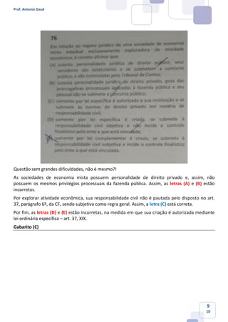Prof. Antonio Daud
9
10
Questão sem grandes dificuldades, não é mesmo?!
As sociedades de economia mista possuem personalidade de direito privado e, assim, não
possuem os mesmos privilégios processuais da fazenda pública. Assim, as letras (A) e (B) estão
incorretas.
Por explorar atividade econômica, sua responsabilidade civil não é pautada pelo disposto no art.
37, parágrafo 6º, da CF, sendo subjetiva como regra geral. Assim, a letra (C) está correta.
Por fim, as letras (D) e (E) estão incorretas, na medida em que sua criação é autorizada mediante
lei ordinária específica – art. 37, XIX.
Gabarito (C)
 