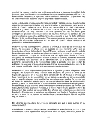 construir de manera colectiva esa política que estuviera a tono con la realidad de la
juventud, pero también en consonancia con las competencias que tiene el Estado en
esta materia. Este enfoque y proceso se han debilitado totalmente. Lo que ahora hay
es una sumatoria de acciones un poco dispersas y desarticuladas.

Antes se trabajaba simultáneamente institucionalidad y política pública, dos elementos
diferentes pero complementarios. Uno apunta a qué es lo que debemos hacer y otro a
quíen y cómo lo debemos hacer. Estos han descendido a un nivel preocupante.
Durante el gobierno de Pastrana se hizo una consulta muy limitada y el proceso de
sistematización fue muy precario. Con este gobierno no veo esfuerzos para
arriesgarse o plantear un escenario donde se apunte a formular y a construir de una
manera colectiva una política pública, teniendo en cuenta lo que ha dicho el Doctor
Nicolás Uribe en diferentes escenarios. Veo una sumatoria de acciones, por ejemplo:
centros de información, reformular la Ley, que tal como lo viene planteando el
gobierno no es lo mas conveniente.

Un tercer aspecto es el legislativo. La ley de la juventud, a pesar de las críticas que ha
tenido, ha generado el efecto que se buscaba en ese momento. ¿Por qué se
incursionó en el tema de legislación Juvenil? Porque había una gran limitación en toda
la gestión que venía haciéndose en diferentes sectores y porque los programas no
tenían continuidad, porque las actividades que se agenciaban desde el Estado,
incluyendo los recursos financieros, estaban sujetos a la voluntad, carisma e influencia
del funcionario que estuviera en la administración. Sí al funcionario le parecía
pertinente políticamente o le representaba votos o pensaba que este sector de
población le apoyaba, entonces le asignaba dinero a algunas actividades, pero no de
una manera planificada, reflexionada o concertada con los jóvenes,

De este modo, cada programa desaparecía con el siguiente gobierno o dependía de la
simpatía del funcionario. Para superar esta situación, se pensó el tema de la
legislación, apoyados en el mandato de la Constitución del 91. Porque el artículo que
hace referencia a los jóvenes si bien era un apoyo, no pasaba de ser un enunciado
que no se esforzaban en hacer realidad las administraciones locales. Se preveía que
el desarrollo legislativo podría ejercer un efecto coercitivo sobre la administración
pública, y sería un imperativo en la continuidad del financiamiento de los programas.
De este modo, el que estuviera en la administración tendría que actuar de acuerdo con
la Ley, formulando y asignando recursos, o al menos haciendo una gestión en favor de
la juventud. Ese objetivo se ha cumplido. Sus efectos son evidentes desde la misma
legislación. En resumen, la estrategia seguida para que desde el Estado se pensara
en serio el tema de los jóvenes se basó en la propuesta de legislar. De allí surgió la
Ley de Juventud.


LS- ¿Siendo tan importante la Ley en su concepto, por qué el poco avance en su
reglamentación?

Con la ley de la juventud hay problemas, pero debemos tener claro que no todo lo que
dice la ley se puede reglamentar, eso pasa con todas las leyes, educación, salud, etc.


                                           122
 
