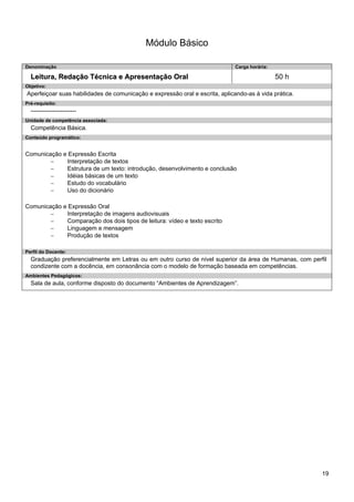 19 
Módulo Básico 
Denominação 
Carga horária: 
Leitura, Redação Técnica e Apresentação Oral 
50 h 
Objetivo: 
Aperfeiçoar suas habilidades de comunicação e expressão oral e escrita, aplicando-as à vida prática. 
Pré-requisito: 
----------------------- 
Unidade de competência associada: 
Competência Básica. 
Conteúdo programático: 
Comunicação e Expressão Escrita 
− Interpretação de textos 
− Estrutura de um texto: introdução, desenvolvimento e conclusão 
− Idéias básicas de um texto 
− Estudo do vocabulário 
− Uso do dicionário 
Comunicação e Expressão Oral 
− Interpretação de imagens audiovisuais 
− Comparação dos dois tipos de leitura: vídeo e texto escrito 
− Linguagem e mensagem 
− Produção de textos 
Perfil do Docente: 
Graduação preferencialmente em Letras ou em outro curso de nível superior da área de Humanas, com perfil condizente com a docência, em consonância com o modelo de formação baseada em competências. 
Ambientes Pedagógicos: 
Sala de aula, conforme disposto do documento “Ambientes de Aprendizagem”.  