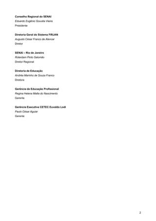 2 
Conselho Regional do SENAI 
Eduardo Eugênio Gouvêa Vieira 
Presidente 
Diretoria Geral do Sistema FIRJAN 
Augusto César Franco de Alencar 
Diretor 
SENAI – Rio de Janeiro 
Roterdam Pinto Salomão 
Diretor Regional 
Diretoria de Educação 
Andréa Marinho de Souza Franco 
Diretora 
Gerência de Educação Profissional 
Regina Helena Malta do Nascimento 
Gerente 
Gerência Executiva CETEC Euvaldo Lodi 
Paulo César Aguiar 
Gerente  