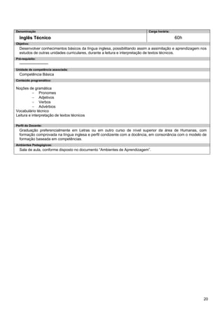 20 
Denominação 
Carga horária: 
Inglês Técnico 
60h 
Objetivo: 
Desenvolver conhecimentos básicos da língua inglesa, possibilitando assim a assimilação e aprendizagem nos estudos de outras unidades curriculares, durante a leitura e interpretação de textos técnicos. 
Pré-requisito: 
----------------------- 
Unidade de competência associada: 
Competência Básica 
Conteúdo programático: 
Noções de gramática 
− Pronomes 
− Adjetivos 
− Verbos 
− Advérbios 
Vocabulário técnico 
Leitura e interpretação de textos técnicos 
Perfil do Docente: 
Graduação preferencialmente em Letras ou em outro curso de nível superior da área de Humanas, com formação comprovada na língua inglesa e perfil condizente com a docência, em consonância com o modelo de formação baseada em competências. 
Ambientes Pedagógicos: 
Sala de aula, conforme disposto no documento “Ambientes de Aprendizagem”.  