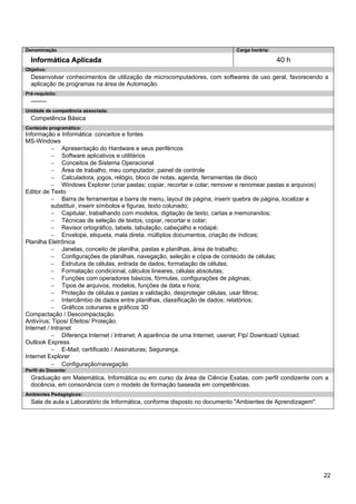 22 
Denominação 
Carga horária: 
Informática Aplicada 
40 h 
Objetivo: 
Desenvolver conhecimentos de utilização de microcomputadores, com softwares de uso geral, favorecendo a aplicação de programas na área de Automação. 
Pré-requisito: 
-------- 
Unidade de competência associada: 
Competência Básica 
Conteúdo programático: 
Informação e Informática: conceitos e fontes 
MS-Windows 
− Apresentação do Hardware e seus periféricos 
− Software aplicativos e utilitários 
− Conceitos de Sistema Operacional 
− Área de trabalho, meu computador, painel de controle 
− Calculadora, jogos, relógio, bloco de notas, agenda, ferramentas de disco 
− Windows Explorer (criar pastas; copiar, recortar e colar; remover e renomear pastas e arquivos) 
Editor de Texto 
− Barra de ferramentas e barra de menu, layout de página, inserir quebra de página, localizar e substituir, inserir símbolos e figuras, texto colunado; 
− Capitular, trabalhando com modelos, digitação de texto, cartas e memorandos; 
− Técnicas de seleção de textos, copiar, recortar e colar; 
− Revisor ortográfico, tabela, tabulação, cabeçalho e rodapé; 
− Envelope, etiqueta, mala direta, múltiplos documentos, criação de índices; 
Planilha Eletrônica 
− Janelas, conceito de planilha, pastas e planilhas, área de trabalho; 
− Configurações de planilhas, navegação, seleção e cópia de conteúdo de células; 
− Estrutura de células, entrada de dados, formatação de células; 
− Formatação condicional, cálculos lineares, células absolutas; 
− Funções com operadores básicos, fórmulas, configurações de páginas; 
− Tipos de arquivos, modelos, funções de data e hora; 
− Proteção de células e pastas e validação, desproteger células, usar filtros; 
− Intercâmbio de dados entre planilhas, classificação de dados; relatórios; 
− Gráficos colunares e gráficos 3D 
Compactação / Descompactação. 
Antivírus; Tipos/ Efeitos/ Proteção. 
Internet / Intranet 
− Diferença Internet / Intranet; A aparência de uma Internet; usenet; Ftp/ Download/ Upload. 
Outlook Express 
− E-Mail; certificado / Assinaturas; Segurança. 
Internet Explorer 
− Configuração/navegação 
Perfil do Docente: 
Graduação em Matemática, Informática ou em curso da área de Ciência Exatas, com perfil condizente com a docência, em consonância com o modelo de formação baseada em competências. 
Ambientes Pedagógicos: 
Sala de aula e Laboratório de Informática, conforme disposto no documento "Ambientes de Aprendizagem".  
