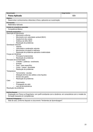 23 
Denominação 
Carga horária: 
Física Aplicada 
60h 
Objetivo: 
Desenvolver conhecimentos referentes à física, aplicando-os à automação. 
Pré-requisito: 
Matemática Aplicada 
Unidade de competência associada: 
Competência Básica 
Conteúdo programático: 
Descrição do Movimento 
− Movimento uniforme 
− Movimento com velocidade variável (MUV) 
− Queda livre dos corpos 
− Gráficos de UM e MUV 
− Resolução de problemas 
Grandezas Vetoriais 
− Vetores 
− Velocidade e aceleração vetoriais 
− Movimentos circulares e retilíneos 
− Resolução de problemas aplicados à eletricidade 
Forças em Dinâmica 
− Princípios fundamentais 
− Resolução de problemas 
Princípios de Conservação 
− Trabalho - potência - rendimento 
− Energia 
− Peso - peso específico 
− Corpo - massa - densidade 
− Resolução de problemas 
Temperatura 
− Termometria - escolas 
− Dilatação térmica dos sólidos e dos líquidos 
− Estudo dos gases 
− Resolução de problemas 
Calor 
− Calorimetria 
− Propagação de calor 
− Leis da termodinâmica 
Resolução de problemas 
Perfil do Docente: 
Graduação em Física ou Engenharia, com perfil condizente com a docência, em consonância com o modelo de formação baseada em competências. 
Ambientes Pedagógicos: 
Sala de aula, conforme disposto no documento "Ambientes de Aprendizagem".  