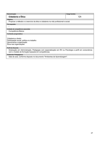 27 
Denominação 
Carga horária: 
Cidadania e Ética 
12h 
Objetivo: 
Propiciar a reflexão e o exercício da ética e cidadania na vida profissional e social. 
Pré-requisito: 
- 
Unidade de competência associada: 
Competência Básica 
Conteúdo programático: 
Cidadania e direito 
Participação social, política no trabalho 
Democracia e organização 
Ética nas organizações 
Perfil do Docente: 
Graduação em Administração, Pedagogia com especialização em RH ou Psicologia e perfil em consonância com o modelo de formação baseada em competências. 
Ambientes Pedagógicos: 
Sala de aula, conforme disposto no documento "Ambientes de Aprendizagem".  