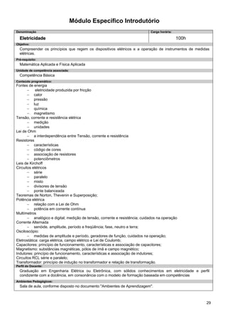 29 
Módulo Específico Introdutório 
Denominação 
Carga horária: 
Eletricidade 
100h 
Objetivo: 
Compreender os princípios que regem os dispositivos elétricos e a operação de instrumentos de medidas elétricas. 
Pré-requisito: 
Matemática Aplicada e Física Aplicada 
Unidade de competência associada: 
Competência Básica 
Conteúdo programático: 
Fontes de energia 
− eletricidade produzida por fricção 
− calor 
− pressão 
− luz 
− química 
− magnetismo 
Tensão, corrente e resistência elétrica 
− medição 
− unidades 
Lei de Ohm 
− a interdependência entre Tensão, corrente e resistência 
Resistores 
− características 
− código de cores 
− associação de resistores 
− potenciômetros 
Leis de Kirchoff 
Circuitos elétricos 
− série 
− paralelo 
− misto 
− divisores de tensão 
− ponte balanceada 
Teoremas de Norton, Thevenin e Superposição; 
Potência elétrica 
− relação com a Lei de Ohm 
− potência em corrente contínua 
Multímetros 
− analógico e digital; medição de tensão, corrente e resistência; cuidados na operação 
Corrente Alternada 
− senóide, amplitude, período e freqüência; fase, neutro e terra; 
Osciloscópio: 
− medidas de amplitude e período, geradores de função, cuidados na operação; 
Eletrostática: carga elétrica, campo elétrico e Lei de Coulomb; 
Capacitores: princípio de funcionamento, características e associação de capacitores; 
Magnetismo: substâncias magnéticas, pólos de ímã e campo magnético; 
Indutores: princípio de funcionamento, características e associação de indutores; 
Circuitos RCL série e paralelo; 
Transformador: princípio de indução no transformador e relação de transformação. 
Perfil do Docente: 
Graduação em Engenharia Elétrica ou Eletrônica, com sólidos conhecimentos em eletricidade e perfil condizente com a docência, em consonância com o modelo de formação baseada em competências 
Ambientes Pedagógicos: 
Sala de aula, conforme disposto no documento "Ambientes de Aprendizagem".  