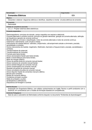 32 
Denominação 
Carga horária: 
Comandos Elétricos 
60h 
Objetivo: 
Interpretar e elaborar diagramas elétricos e identificar, classificar e montar circuitos elétricos de comando. 
Pré-requisito: 
Eletricidade 
Unidade de competência associada: 
U.C. 2 – Projetar sistemas eletro-eletrônicos 
Conteúdo programático: 
Eletromagnetismo: princípios de indução, campo magnético em espirais e eletroímã; 
Corrente alternada e corrente contínua: princípio do gerador elementar, geração de corrente alternada, definição de frequência e gerador de corrente contínua; 
Motores elétricos: princípio e classificação; motor de corrente alternada e motor de corrente contínua; 
Isolamento e aterramento: curto circuito e massa; 
Instrumentos de medida básicos: voltímetro, amperímetro, volt-amperímetro alicate e ohmímetro; precisão, sensibilidade e símbolos; 
Outros instrumentos de medida: megômetro, Wattímetro, fasímetro e frequencímetro; precisão, sensibilidade e símbolos; 
Transformadores de potencial; 
Transformadores de correntes; 
Fusíveis para baixa tensão; 
Chave seccionadora tripolar para baixa tensão; 
Rede e ramal trifásicos para baixa tensão; 
Motor de indução trifásico; 
Chave de partida direta de comando manual tripolar; 
Chave reversora de comando manual tripolar; 
Chave estrela-triângulo de comando manual; 
Chave compensadora de comando manual; 
Reostato de partida de comando manual; 
Chave comutadora de pólos de comando manual; 
Chave disjuntor tripolar de comandos manual e elétrico; 
Bornes para conexões; 
Botões de comando elétrico; 
Contatores principal e auxiliar; 
Relés de proteção e auxiliar; 
Sinalizadores e retificadores; 
Dispositivos de frenagem e controle 
Perfil do Docente: 
Graduação em Engenharia Elétrica, com sólidos conhecimentos em Inglês Técnico e perfil condizente com a docência, em consonância com o modelo de formação baseada em competências. 
Ambientes Pedagógicos: 
Sala de aula e Laboratório de Eletricidade conforme disposto no documento "Ambientes de Aprendizagem".  