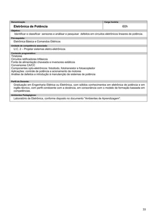 33 
Denominação 
Carga horária: 
Eletrônica de Potência 
60h 
Objetivo: 
Identificar e classificar sensores e análisar e pesquisar defeitos em circuitos eletrônicos lineares de potência. 
Pré-requisito: 
Eletrônica Básica e Comandos Elétricos 
Unidade de competência associada: 
U.C. 2 – Projetar sistemas eletro-eletrônicos 
Conteúdo programático: 
Tiristores 
Circuitos retificadores trifásicos 
Fonte de alimentação chaveada e inversores estáticos 
Conversores CA/CC 
Componentes opto-eletrônicos: fotodiodo, fototransistor e fotoacoplador 
Aplicações: controle de potência e acionamento de motores 
Análise de defeitos e introdução à manutenção de sistemas de potência 
Perfil do Docente: 
Graduação em Engenharia Elétrica ou Eletrônica, com sólidos conhecimentos em eletrônica de potência e em inglês técnico, com perfil condizente com a docência, em consonância com o modelo de formação baseada em competências. 
Ambientes Pedagógicos: 
Laboratório de Eletrônica, conforme disposto no documento "Ambientes de Aprendizagem".  