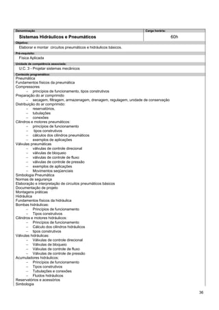 36 
Denominação 
Carga horária: 
Sistemas Hidráulicos e Pneumáticos 
60h 
Objetivo: 
Elaborar e montar circuitos pneumáticos e hidráulicos básicos. 
Pré-requisito: 
Física Aplicada 
Unidade de competência associada: 
U.C. 3 - Projetar sistemas mecânicos 
Conteúdo programático: 
Pneumática 
Fundamentos físicos da pneumática 
Compressores 
− princípios de funcionamento, tipos construtivos 
Preparação do ar comprimido 
− secagem, filtragem, armazenagem, drenagem, regulagem, unidade de conservação 
Distribuição do ar comprimido: 
− reservatórios, 
− tubulações 
− conexões 
Cilindros e motores pneumáticos: 
− princípios de funcionamento 
− tipos construtivos 
− cálculos dos cilindros pneumáticos 
− exemplos de aplicações 
Válvulas pneumáticas 
− válvulas de controle direcional 
− válvulas de bloqueio 
− válvulas de controle de fluxo 
− válvulas de controle de pressão 
− exemplos de aplicações 
− Movimentos seqüenciais 
Simbologia Pneumática 
Normas de segurança 
Elaboração e interpretação de circuitos pneumáticos básicos 
Documentação de projeto 
Montagens práticas 
Hidráulica 
Fundamentos físicos da hidráulica 
Bombas hidráulicas: 
− Princípios de funcionamento 
− Tipos construtivos 
Cilindros e motores hidráulicos: 
− Princípios de funcionamento 
− Cálculo dos cilindros hidráulicos 
− tipos construtivos 
Válvulas hidráulicas: 
− Válvulas de controle direcional 
− Válvulas de bloqueio 
− Válvulas de controle de fluxo 
− Válvulas de controle de pressão 
Acumuladores hidráulicos: 
− Princípios de funcionamento 
− Tipos construtivos 
− Tubulações e conexões 
− Fluidos hidráulicos 
Reservatórios e acessórios 
Simbologia  
