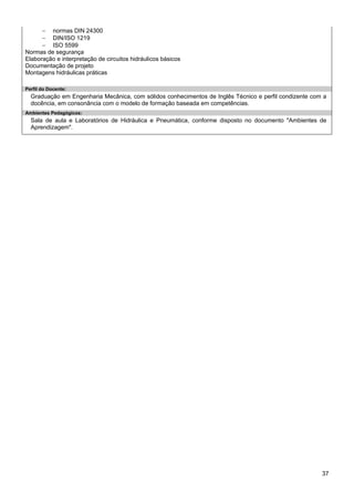 37 
− normas DIN 24300 
− DIN/ISO 1219 
− ISO 5599 
Normas de segurança 
Elaboração e interpretação de circuitos hidráulicos básicos 
Documentação de projeto 
Montagens hidráulicas práticas 
Perfil do Docente: 
Graduação em Engenharia Mecânica, com sólidos conhecimentos de Inglês Técnico e perfil condizente com a docência, em consonância com o modelo de formação baseada em competências. 
Ambientes Pedagógicos: 
Sala de aula e Laboratórios de Hidráulica e Pneumática, conforme disposto no documento "Ambientes de Aprendizagem".  