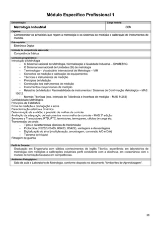 38 
Módulo Específico Profissional 1 
Denominação 
Carga horária: 
Metrologia Industrial 
60h 
Objetivo: 
Compreender os princípios que regem a metrologia e os sistemas de medição e calibração de instrumentos de medida. 
Pré-requisito: 
Eletrônica Digital 
Unidade de competência associada: 
Competência Básica 
Conteúdo programático: 
Introdução à Metrologia 
− O Sistema Nacional de Metrologia, Normalização e Qualidade Industrial – SINMETRO. 
− O Sistema Internacional de Unidades (SI) de metrologia 
− Terminologia – Vocabulário Internacional de Metrologia – VIM 
− Conceitos de medição e calibração de equipamentos 
− Técnicas e instrumentos de medição 
− Princípios de Medição 
− Construção dos instrumentos de medição 
− Instrumentos convencionais de medição 
− Relatório de Medição / Rastreabilidade de instrumentos / Sistemas de Confirmação Metrológica – MAS 10012 
− Normas Técnicas (pex. Intervalo de Tolerância e Incerteza de medição – MAS 14253) 
Confiabilidade Metrológica 
Princípios de Estatística 
Erros de medição e propagação e erros 
Caracterização estática e dinâmica 
Determinação da exatidão e precisão de malhas de controle 
Avaliação da adequação de instrumentos numa malha de controle – MAS 3ª edição 
Sensores e Transdutores: RTD, PTC, termistores, termopares, células de carga etc. 
Transmissão de sinais 
− Tipos e características técnicas de transmissão 
− Protocolos (RS232,RS485, RS423, RS422), vantagens e desvantagens 
− Digitalização do sinal (multiplexação, amostragem, conversão A/D e D/A) 
− Teorema de Niquist 
Filtragem de guarda 
Perfil do Docente: 
Graduação em Engenharia com sólidos conhecimentos de Inglês Técnico, experiência em laboratórios de metrologia com medições e calibrações industriais perfil condizente com a docência, em consonância com o modelo de formação baseada em competências. 
Ambientes Pedagógicos: 
Sala de aula e Laboratório de Metrologia, conforme disposto no documento "Ambientes de Aprendizagem".  