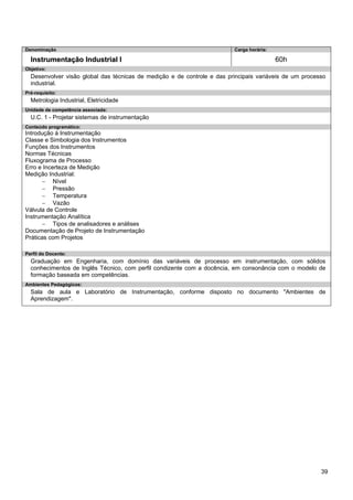 39 
Denominação 
Carga horária: 
Instrumentação Industrial I 
60h 
Objetivo: 
Desenvolver visão global das técnicas de medição e de controle e das principais variáveis de um processo industrial. 
Pré-requisito: 
Metrologia Industrial, Eletricidade 
Unidade de competência associada: 
U.C. 1 - Projetar sistemas de instrumentação 
Conteúdo programático: 
Introdução à Instrumentação 
Classe e Simbologia dos Instrumentos 
Funções dos Instrumentos 
Normas Técnicas 
Fluxograma de Processo 
Erro e Incerteza de Medição 
Medição Industrial: 
− Nível 
− Pressão 
− Temperatura 
− Vazão 
Válvula de Controle 
Instrumentação Analítica 
− Tipos de analisadores e análises 
Documentação de Projeto de Instrumentação 
Práticas com Projetos 
Perfil do Docente: 
Graduação em Engenharia, com domínio das variáveis de processo em instrumentação, com sólidos conhecimentos de Inglês Técnico, com perfil condizente com a docência, em consonância com o modelo de formação baseada em competências. 
Ambientes Pedagógicos: 
Sala de aula e Laboratório de Instrumentação, conforme disposto no documento "Ambientes de Aprendizagem".  