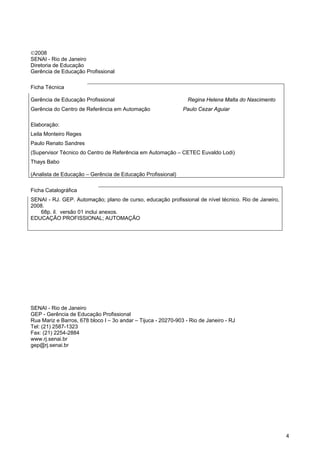4 
©2008 
SENAI - Rio de Janeiro 
Diretoria de Educação 
Gerência de Educação Profissional 
Ficha Técnica 
Gerência de Educação Profissional Regina Helena Malta do Nascimento 
Gerência do Centro de Referência em Automação Paulo Cezar Aguiar 
Elaboração: 
Leila Monteiro Reges 
Paulo Renato Sandres 
(Supervisor Técnico do Centro de Referência em Automação – CETEC Euvaldo Lodi) 
Thays Babo 
(Analista de Educação – Gerência de Educação Profissional) 
Ficha Catalográfica 
SENAI - RJ. GEP. Automação; plano de curso, educação profissional de nível técnico. Rio de Janeiro, 2008. 68p. il. versão 01 inclui anexos. 
EDUCAÇÃO PROFISSIONAL; AUTOMAÇÃO 
SENAI - Rio de Janeiro 
GEP - Gerência de Educação Profissional 
Rua Mariz e Barros, 678 bloco I – 3o andar – Tijuca - 20270-903 - Rio de Janeiro - RJ 
Tel: (21) 2587-1323 
Fax: (21) 2254-2884 
www.rj.senai.br 
gep@rj.senai.br  