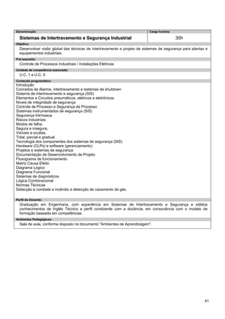 41 
Denominação 
Carga horária: 
Sistemas de Intertravamento e Segurança Industrial 
30h 
Objetivo: 
Desenvolver visão global das técnicas de intertravamento e projeto de sistemas de segurança para plantas e equipamentos industriais. 
Pré-requisito: 
Controle de Processos Industriais / Instalações Elétricas 
Unidade de competência associada: 
U.C. 1 e U.C. 4 
Conteúdo programático: 
Introdução 
Conceitos de Alarme, intertravamento e sistemas de shutdown 
Sistema de intertravamento e segurança (SIS) 
Elementos e Circuitos pneumáticos, elétricos e eletrônicos 
Níveis de integridade de segurança 
Controle de Processo e Segurança de Processo 
Sistemas instrumentados de segurança (SIS) 
Segurança Intrínseca 
Riscos Industriais 
Modos de falha. 
Segura e insegura, 
Visíveis e ocultas, 
Total, parcial e gradual. 
Tecnologia dos componentes dos sistemas de segurança (SIS) 
Hardware (CLPs) e software (gerenciamento) 
Projetos e sistemas de segurança 
Documentação de Desenvolvimento de Projeto 
Fluxograma de funcionamento 
Matriz Causa Efeito 
Diagrama Lógico 
Diagrama Funcional 
Sistemas de diagnósticos 
Lógica Combinacional 
Normas Técnicas 
Detecção e combate a incêndio e detecção de vazamento de gás. 
Perfil do Docente: 
Graduação em Engenharia, com experiência em Sistemas de Intertravamento e Segurança e sólidos conhecimentos de Inglês Técnico e perfil condizente com a docência, em consonância com o modelo de formação baseada em competências. 
Ambientes Pedagógicos: 
Sala de aula, conforme disposto no documento "Ambientes de Aprendizagem".  