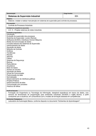 43 
Denominação 
Carga horária: 
Sistemas de Supervisão Industrial 
60h 
Objetivo: 
Elaborar, instalar e realizar manutenção em sistemas de supervisão para controle de processos. 
Pré-requisito: 
Controle de Processos Industriais 
Unidade de competência associada: 
U.C. 5 – Projetar sistemas de redes industriais 
Conteúdo programático: 
Introdução 
Evolução da supervisão dos processos 
Sistemas de Supervisão: Local e Remoto 
Softwares SCADA e Interfaces Homem Máquina 
Redes de Comunicação de dados 
Funções básicas dos Sistemas de Supervisão 
Gerenciamento de dados 
Aquisição de dados 
Módulos de Controle 
Gráficos 
Tendências 
Receita 
Alarmes 
Falhas 
Sistemas de Segurança 
Backup 
Redundância 
Arquitetura 
Base de dados 
Acesso ao Usuário 
Aquisição de dados 
Drives de Comunicação 
Padronização de telas 
Normalização 
Desenvolvimento de interfaces gráficas 
Projetos Práticos 
Desenvolvimento de telas 
Comunicação com processo 
Histórico de falhas 
Perfil do Docente: 
Formação em Engenharia ou Tecnologia da Informação, desejável experiência em banco de dados, com domínio de ferramentas de programação para ambientes industriais (SCADA) e inglês técnico, e perfil condizente com a docência, em consonância com o modelo de formação baseada em competências. 
Ambientes Pedagógicos: 
Laboratório de Automação Básica, conforme disposto no documento "Ambientes de Aprendizagem".  