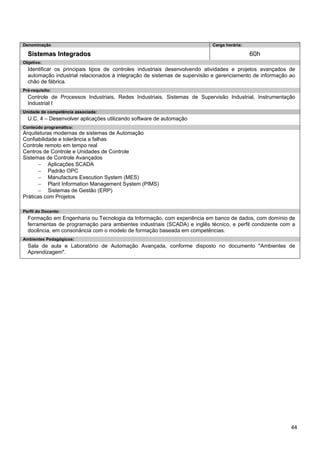 44 
Denominação 
Carga horária: 
Sistemas Integrados 
60h 
Objetivo: 
Identificar os principais tipos de controles industriais desenvolvendo atividades e projetos avançados de automação industrial relacionados à integração de sistemas de supervisão e gerenciamento de informação ao chão de fábrica. 
Pré-requisito: 
Controle de Processos Industriais, Redes Industriais, Sistemas de Supervisão Industrial, Instrumentação Industrial I 
Unidade de competência associada: 
U.C. 4 – Desenvolver aplicações utilizando software de automação 
Conteúdo programático: 
Arquiteturas modernas de sistemas de Automação 
Confiabilidade e tolerância a falhas 
Controle remoto em tempo real 
Centros de Controle e Unidades de Controle 
Sistemas de Controle Avançados 
− Aplicações SCADA 
− Padrão OPC 
− Manufacture Execution System (MES) 
− Plant Information Management System (PIMS) 
− Sistemas de Gestão (ERP) 
Práticas com Projetos 
Perfil do Docente: 
Formação em Engenharia ou Tecnologia da Informação, com experiência em banco de dados, com domínio de ferramentas de programação para ambientes industriais (SCADA) e inglês técnico, e perfil condizente com a docência, em consonância com o modelo de formação baseada em competências. 
Ambientes Pedagógicos: 
Sala de aula e Laboratório de Automação Avançada, conforme disposto no documento "Ambientes de Aprendizagem".  