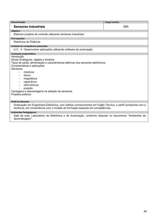 46 
Denominação 
Carga horária: 
Sensores Industriais 
30h 
Objetivo: 
Elaborar projetos de controle utilizando sensores industriais. 
Pré-requisito: 
Eletrônica de Potência 
Unidade de competência associada: 
U.C. 4 - Desenvolver aplicações utilizando software de automação 
Conteúdo programático: 
Introdução 
Sinais Analógicos, digitais e binários. 
Tipos de saída, alimentação e características elétricas dos sensores eletrônicos. 
Características e aplicações 
Sensores 
− indutivos 
− óticos 
− magnéticos 
− capacitivos 
− ultra-sônicos 
− posição 
Vantagens e desvantagens na seleção de sensores 
Projetos práticos 
Perfil do Docente: 
Graduação em Engenharia Eletrônica, com sólidos conhecimentos em Inglês Técnico, e perfil condizente com a docência, em consonância com o modelo de formação baseada em competências. 
Ambientes Pedagógicos: 
Sala de aula, Laboratório de Eletrônica e de Automação, conforme disposto no documento "Ambientes de Aprendizagem".  