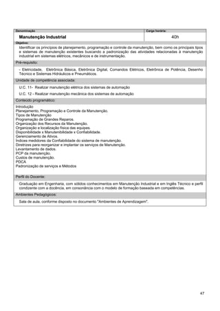 47 
Denominação 
Carga horária: 
Manutenção Industrial 
40h 
Objetivo: 
Identificar os princípios de planejamento, programação e controle da manutenção, bem como os principais tipos e sistemas de manutenção existentes buscando a padronização das atividades relacionadas à manutenção industrial em sistemas elétricos, mecânicos e de instrumentação. 
Pré-requisito: 
- Eletricidade, Eletrônica Básica, Eletrônica Digital, Comandos Elétricos, Eletrônica de Potência, Desenho Técnico e Sistemas Hidráulicos e Pneumáticos. 
Unidade de competência associada: 
U.C. 11- Realizar manutenção elétrica dos sistemas de automação 
U.C. 12 - Realizar manutenção mecânica dos sistemas de automação 
Conteúdo programático: 
Introdução 
Planejamento, Programação e Controle da Manutenção. 
Tipos de Manutenção 
Programação de Grandes Reparos. 
Organização dos Recursos da Manutenção. 
Organização e localização física das equipes. 
Disponibilidade x Manutenibilidade x Confiabilidade. 
Gerenciamento de Ativos. 
Índices medidores da Confiabilidade do sistema de manutenção. 
Diretrizes para reorganizar e implantar os serviços de Manutenção. 
Levantamento de dados. 
PCP da manutenção. 
Custos de manutenção. 
PDCA 
Padronização de serviços e Métodos 
Perfil do Docente: 
Graduação em Engenharia, com sólidos conhecimentos em Manutenção Industrial e em Inglês Técnico e perfil condizente com a docência, em consonância com o modelo de formação baseada em competências. 
Ambientes Pedagógicos: 
Sala de aula, conforme disposto no documento "Ambientes de Aprendizagem".  