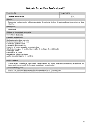 48 
Módulo Específico Profissional 2 
Denominação 
Carga horária: 
Custos Industriais 
30h 
Objetivo: 
Desenvolver conhecimentos relativos ao cálculo de custos e técnicas de elaboração de orçamentos, na área industrial. 
Pré-requisito: 
Matemática 
Unidade de competência associada: 
Competência de Gestão 
Conteúdo programático: 
Noções de matemática financeira 
Fundamentos do cálculo de custo 
Cálculo por tipos de custos 
Cálculo por centros de custo 
Portadora de custos baseados em custeio pleno 
Cálculo com margens de contribuição métodos de avaliação da rentabilidade 
Custeio por postos 
Comparação de custos 
Apuração de valores marginais 
Análise baseada no ponto de equilíbrio 
Perfil do Docente: 
Graduação em Engenharia, com sólidos conhecimentos em custos e perfil condizente com a docência, em consonância com o modelo de formação baseada em competências. 
Ambientes Pedagógicos: 
Sala de aula, conforme disposto no documento "Ambientes de Aprendizagem".  