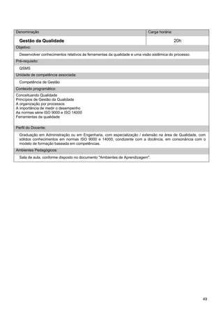 49 
Denominação 
Carga horária: 
Gestão da Qualidade 
20h 
Objetivo: 
Desenvolver conhecimentos relativos às ferramentas da qualidade e uma visão sistêmica do processo. 
Pré-requisito: 
QSMS 
Unidade de competência associada: 
Competência de Gestão 
Conteúdo programático: 
Conceituando Qualidade 
Princípios de Gestão da Qualidade 
A organização por processos 
A importância de medir o desempenho 
As normas série ISO 9000 e ISO 14000 
Ferramentas da qualidade 
Perfil do Docente: 
Graduação em Administração ou em Engenharia, com especialização / extensão na área de Qualidade, com sólidos conhecimentos em normas ISO 9000 e 14000, condizente com a docência, em consonância com o modelo de formação baseada em competências. 
Ambientes Pedagógicos: 
Sala de aula, conforme disposto no documento "Ambientes de Aprendizagem".  