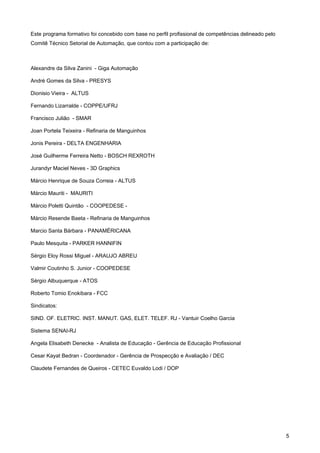 5 
Este programa formativo foi concebido com base no perfil profissional de competências delineado pelo Comitê Técnico Setorial de Automação, que contou com a participação de: 
Alexandre da Silva Zanini - Giga Automação 
André Gomes da Silva - PRESYS 
Dionisio Vieira - ALTUS 
Fernando Lizarralde - COPPE/UFRJ 
Francisco Julião - SMAR 
Joan Portela Teixeira - Refinaria de Manguinhos 
Jonis Pereira - DELTA ENGENHARIA 
José Guilherme Ferreira Netto - BOSCH REXROTH 
Jurandyr Maciel Neves - 3D Graphics 
Márcio Henrique de Souza Correia - ALTUS 
Márcio Mauriti - MAURITI 
Márcio Poletti Quintão - COOPEDESE - 
Márcio Resende Baeta - Refinaria de Manguinhos 
Marcio Santa Bárbara - PANAMÉRICANA 
Paulo Mesquita - PARKER HANNIFIN 
Sérgio Eloy Rossi Miguel - ARAUJO ABREU 
Valmir Coutinho S. Junior - COOPEDESE 
Sérgio Albuquerque - ATOS 
Roberto Tomio Enokibara - FCC 
Sindicatos: 
SIND. OF. ELETRIC. INST. MANUT. GAS, ELET. TELEF. RJ - Vantuir Coelho Garcia 
Sistema SENAI-RJ 
Angela Elisabeth Denecke - Analista de Educação - Gerência de Educação Profissional 
Cesar Kayat Bedran - Coordenador - Gerência de Prospecção e Avaliação / DEC 
Claudete Fernandes de Queiros - CETEC Euvaldo Lodi / DOP  