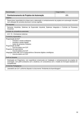 50 
Denominação 
Carga horária: 
Comissionamento de Projetos de Automação 
40h 
Objetivo: 
Desenvolver capacidade de síntese para a elaboração e comissionamento de projetos em automação industrial com utilização de conceitos técnicos e normas vigentes. 
Pré-requisito: 
Sensores Industriais, Sistemas de Supervisão Industrial, Sistemas Integrados e Controle de Processos Industriais 
Unidade de competência associada: 
U.C. 10 – Comissionar sistemas 
Conteúdo programático: 
Programação de CLP 
− entradas e saídas analógicas 
− entradas e saídas digitais 
− testes de sensores e botoeira 
Programação de IHM 
− troca de dados com CLP 
Programa de supervisórios 
− troca de dados com CLP 
Integração entre IHM, CLP e Supervisórios e Sensores digitais e analógicos. 
− troca de dados com CLP 
Perfil do Docente: 
Graduação em Engenharia, com experiência comprovada em Instalação e comissionamento de projetos de automação, com perfil condizente com a docência, em consonância com o modelo de formação baseada em competências. 
Ambientes Pedagógicos: 
Laboratório de CLP, conforme disposto no documento "Ambientes de Aprendizagem".  
