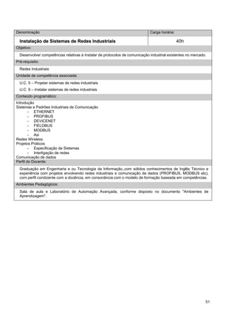 51 
Denominação 
Carga horária: 
Instalação de Sistemas de Redes Industriais 
40h 
Objetivo: 
Desenvolver competências relativas à Instalar de protocolos de comunicação industrial existentes no mercado. 
Pré-requisito: 
Redes Industriais 
Unidade de competência associada: 
U.C. 5 – Projetar sistemas de redes industriais 
U.C. 9 – Instalar sistemas de redes industriais 
Conteúdo programático: 
Introdução 
Sistemas e Padrões Industriais de Comunicação 
− ETHERNET 
− PROFIBUS 
− DEVICENET 
− FIELDBUS 
− MODBUS 
− Asi 
Redes Wireless 
Projetos Práticos 
− Especificação de Sistemas 
− Interligação de redes 
Comunicação de dados 
Perfil do Docente: 
Graduação em Engenharia e ou Tecnologia da Informação,,com sólidos conhecimentos de Inglês Técnico e experiência com projetos envolvendo redes industriais e comunicação de dados (PROFIBUS, MODBUS etc), com perfil condizente com a docência, em consonância com o modelo de formação baseada em competências. 
Ambientes Pedagógicos: 
Sala de aula e Laboratório de Automação Avançada, conforme disposto no documento "Ambientes de Aprendizagem".  