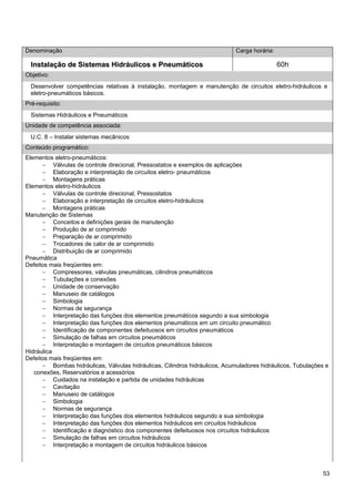 53 
Denominação 
Carga horária: 
Instalação de Sistemas Hidráulicos e Pneumáticos 
60h 
Objetivo: 
Desenvolver competências relativas à instalação, montagem e manutenção de circuitos eletro-hidráulicos e eletro-pneumáticos básicos. 
Pré-requisito: 
Sistemas Hidráulicos e Pneumáticos 
Unidade de competência associada: 
U.C. 8 – Instalar sistemas mecânicos 
Conteúdo programático: 
Elementos eletro-pneumáticos: 
− Válvulas de controle direcional, Pressostatos e exemplos de aplicações 
− Elaboração e interpretação de circuitos eletro- pneumáticos 
− Montagens práticas 
Elementos eletro-hidráulicos 
− Válvulas de controle direcional, Pressostatos 
− Elaboração e interpretação de circuitos eletro-hidráulicos 
− Montagens práticas 
Manutenção de Sistemas 
− Conceitos e definições gerais de manutenção 
− Produção de ar comprimido 
− Preparação de ar comprimido 
− Trocadores de calor de ar comprimido 
− Distribuição de ar comprimido 
Pneumática 
Defeitos mais freqüentes em: 
− Compressores, válvulas pneumáticas, cilindros pneumáticos 
− Tubulações e conexões 
− Unidade de conservação 
− Manuseio de catálogos 
− Simbologia 
− Normas de segurança 
− Interpretação das funções dos elementos pneumáticos segundo a sua simbologia 
− Interpretação das funções dos elementos pneumáticos em um circuito pneumático 
− Identificação de componentes defeituosos em circuitos pneumáticos 
− Simulação de falhas em circuitos pneumáticos 
− Interpretação e montagem de circuitos pneumáticos básicos 
Hidráulica 
Defeitos mais freqüentes em: 
− Bombas hidráulicas, Válvulas hidráulicas, Cilindros hidráulicos, Acumuladores hidráulicos, Tubulações e conexões, Reservatórios e acessórios 
− Cuidados na instalação e partida de unidades hidráulicas 
− Cavitação 
− Manuseio de catálogos 
− Simbologia 
− Normas de segurança 
− Interpretação das funções dos elementos hidráulicos segundo a sua simbologia 
− Interpretação das funções dos elementos hidráulicos em circuitos hidráulicos 
− Identificação e diagnóstico dos componentes defeituosos nos circuitos hidráulicos 
− Simulação de falhas em circuitos hidráulicos 
− Interpretação e montagem de circuitos hidráulicos básicos  