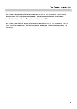 56 
Certificados e Diplomas 
Será conferido o Diploma de Técnico em Automação a quem concluir com aprovação os módulos Básico, Específico Introdutório, Específicos Profissional 1 e 2, tendo obtido o aproveitamento de estudos e/ou competências, e apresentado o certificado de conclusão do ensino médio. 
Será conferido o Certificado de Auxiliar Técnico em Automação a quem concluir com aprovação os módulos Básico, Específico Introdutório e o Específico Profissional 1, tendo obtido o aproveitamento de estudos e/ou competências.  