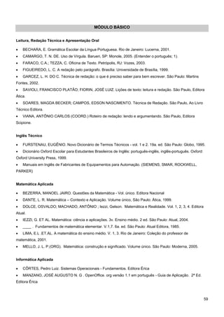 59 
MÓDULO BÁSICO 
Leitura, Redação Técnica e Apresentação Oral 
• BECHARA, E. Gramática Escolar da Língua Portuguesa. Rio de Janeiro: Lucerna, 2001. 
• CAMARGO, T. N. DE. Uso de Vírgula. Barueri, SP: Monole, 2005. (Entender o português; 1). 
• FARACO, C.A.; TEZZA, C. Oficina de Texto. Petrópolis, RJ: Vozes, 2003. 
• FIGUEIREDO, L. C. A redação pelo parágrafo. Brasília: Universidade de Brasília, 1999. 
• GARCEZ, L. H. DO C. Técnica de redação: o que é preciso saber para bem escrever. São Paulo: Martins Fontes, 2002. 
• SAVIOLI, FRANCISCO PLATÃO; FIORIN, JOSÉ LUIZ. Lições de texto: leitura e redação. São Paulo, Editora Ática. 
• SOARES, MAGDA BECKER; CAMPOS, EDSON NASCIMENTO. Técnica de Redação. São Paulo, Ao Livro Técnico Editora. 
• VIANA, ANTÔNIO CARLOS (COORD.) Roteiro de redação: lendo e argumentando. São Paulo, Editora Scipione. 
Inglês Técnico 
• FURSTENAU, EUGÊNIO. Novo Dicionário de Termos Técnicos - vol. 1 e 2. 19a. ed. São Paulo: Globo, 1995. 
• Dicionário Oxford Escolar para Estudantes Brasileiros de Inglês: português-inglês, inglês-português. Oxford: Oxford University Press, 1999. 
• Manuais em Inglês de Fabricantes de Equipamentos para Automação. (SIEMENS, SMAR, ROCKWELL, PARKER) 
Matemática Aplicada 
• BEZERRA, MANOEL JAIRO. Questões da Matemática - Vol. único. Editora Nacional 
• DANTE, L. R. Matemática – Contexto e Aplicação. Volume único, São Paulo: Ática, 1999. 
• DOLCE, OSVALDO; MACHADO, ANTÔNIO ; Iezzi, Gelson. Matemática e Realidade. Vol. 1, 2, 3, 4. Editora Atual. 
• IEZZI, G. ET AL. Matemática: ciência e aplicações. 3v. Ensino médio. 2 ed. São Paulo: Atual, 2004. 
• ____ . Fundamentos de matemática elementar. V.1,7. 6a. ed. São Paulo: Atual Editora, 1985. 
• LIMA, E.L .ET.AL. A matemática do ensino médio. V. 1, 3. Rio de Janeiro: Coleção do professor de matemática, 2001. 
• MELLO, J. L. P.(ORG). Matemática: construção e significado. Volume único. São Paulo: Moderna, 2005. 
Informática Aplicada 
• CÔRTES, Pedro Luiz. Sistemas Operacionais - Fundamentos. Editora Érica 
• MANZANO, JOSÉ AUGUSTO N. G . OpenOffice. org versão 1.1 em português - Guia de Aplicação. 2ª Ed. Editora Érica  