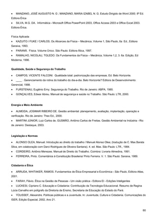 60 
• MANZANO, JOSÉ AUGUSTO N. G ; MANZANO, MARIA IZABEL N. G. Estudo Dirigido de Word 2000. 8ª Ed. Editora Érica 
• SILVA, M.G. DA. Informática - Microsoft Office PowerPoint 2003, Office Access 2003 e Office Excel 2003. Editora Érica. 
Física Aplicada 
• KAZUITO / FUKE / CARLOS. Os Alicerces da Física – Mecânica, Volume 1, São Paulo, 6a Ed., Editora Saraiva, 1993. 
• PARANÁ. Física. Volume Único. São Paulo: Editora Ática, 1997. 
• RAMALHO, NICOLAU, TOLEDO. Os Fundamentos da Física – Mecânica, Volume 1,2, 3. 6a. Edição, Ed Moderna, 1996. 
Qualidade, Saúde e Segurança do Trabalho 
• CAMPOS, VICENTE FALCONI. Qualidade total: padronização das empresas. Ed. Belo Horizonte. 
• ____ . Gerenciamento da rotina do trabalho do dia-a-dia. Belo Horizonte? Editora de Desenvolvimento Gerencial, 1998. 
• FURSTENAU, Eugênio Erny. Segurança do Trabalho. Rio de Janeiro: ABPA, 1985. 
• GONÇALVES, Edwar Abreu. Manual de segurança e saúde no Trabalho. São Paulo: LTR, 2000. 
Energia e Meio Ambiente 
• ALMEIDA, JOSIMAR RIBEIRO DE. Gestão ambiental: planejamento, avaliação, implantação, operação e verificação. Rio de Janeiro: Thex Ed., 2000. 
• MARTINI JÚNIOR, Luiz Carlos de, GUSMÃO, Antônio Carlos de Freitas. Gestão Ambiental na Indústria - Rio de Janeiro: Destaque, 2003. 
Legislação e Normas 
• ALONSO OLEA, Manuel. Introdução ao direito do trabalho / Manuel Alonso Olea; (tradução de C. Mas Barata Silva, em colaboração com Darci Rodrigues de Oliveira Santana). 4. ed. Mas. São Paulo: LTR., 1984. 
• CORDEIRO, Antônio Menezes. Manual de Direito do Trabalho. Coimbra: Livraria Almedina, 1991. 
• FERREIRA, Pinto. Comentários à Constituição Brasileira/ Pinto Ferreira. V. 1. São Paulo: Saraiva, 1989. 
Cidadania e Ética 
• ARRUDA, WHITAKER, RAMOS. Fundamentos de Ética Empresarial e Econômica - São Paulo, Editora Atlas, 2001. 
• FARAH, Flávio. Ética na Gestão de Pessoas - Um visão prática - Editora EI - Edições Inteligentes 
• LUCKESI, Cipriano C. Educação e Cidadania: Contribuição da Tecnologia Educacional. Resumo de Regina Lúcia Carvalho em polígrafo da Diretoria de Ensino, Secretaria de Educação do Estado do Pará. 
• YOUSSEF, Alexandre. Políticas públicas e a Juventude. In: Juventude, Cultura e Cidadania. Comunicações do ISER, Edição Especial, 2002, Ano 21.  