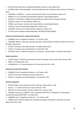 64 
• CRUZ, Eduardo César Alves. Praticando Eletricidade (C.Estude e Use). Editora Érica. 
• GUSSOW, Milton. Eletricidade Básica - Segunda Edição Revisada e Ampliada. Editora Pearson Education do Brasil. 
• JOHNSON, D. HILBURN, J. , David; Fundamentos de Análise e Circuitos Elétricos. Editora LTC 
• MARINO, M. A. M. Laboratório de Eletricidade e Eletrônica. Editora Edgard Blucher 
• MARIOTTO, Paulo Antonio. Análise de Circuitos Elétricos. Editora Pearson Education do Brasil. 
• NILSSON, James W. Circuitos Elétricos. Editora LTC. 
• ORSINI, Luiz de Queiroz. Exercícios de Circuitos Elétricos. Editora Edgard Blucher . 
• PURCELL, Edward M. Eletricidade e Magnetismo. Editora Érica. 
• QUEVEDO, Carlos Peres. Circuitos Elétricos e Eletrônicos. Editora LTC 
• US. Navy Curso Completo de Eletricidade Básica. BEHAR EDITORA (HEMUS). 
Sistemas de Intertravamento e Segurança Industrial 
• CUMMINS, Fred A. Integração de Sistemas, 1 ed. Campus, 2002 
• GEORGINI, Marcelo. Automação: aplicação, descrição e implementação de sistemas seqüenciais com PLCs – 5a Edição. Editora Érica. 
• NATALE, Ferdinando. Automação Industrial. 6a. Edição. Editora Érica 
• OGATA, K. Engenharia de Controle Moderno. Prentice-Hall. 1990. 
• SILVEIRA, Paulo R. e SANTOS, Winderson E. Automação - Controle Discreto. 6a Edição. Editora Érica. 
Redes Industriais I 
• LOPEZ, Ricardo A.. Sistemas de redes para controle e automação. Rio de Janeiro, Book Express, 2000. 
• SMAR , The Fieldbus book. 2001. 
• TANENBAUM, A. S. Computer Networks. Ed. Prentice Hall, New York, 1989. 
Sistemas de Supervisão Industrial 
• CUMMINS, Fred A. Integração de Sistemas, 1 ed. Campus, 2002 
• NATALE, Ferdinando. Automação Industrial. Editora Érica. 
• OGATA, K. "Engenharia de Controle Moderno", Prentice-Hall. 1990. 
Sistemas Integrados 
• BOLTON, Willian. Instrumentação & Controle. São Paulo: Editora Hemus. 1993. 
• BLACK, J. T. O projeto da fábrica com futuro, Bookman, 1998. 
• BOLTON, W. Instrumentação e Controle. Curitiba, PR, ed. Hemus, 2002. 
• CORREA, Henrique Luiz; GIANESI, Irineu G. Nogueira; CAON, Mauro. Planejamento, Programação e Controle da Produção MRP II/ERP. 4 ed. Atlas, 2001. 
• CUMMINS, Fred A. Integração de Sistemas, 1a. ed. Campus, 2002. 
• JARDINI, José A. Sistemas digitais para automação da geração, transmissão e distribuição de energia elétrica. São Paulo, 1996.  