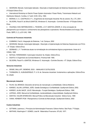 65 
• GEORGINI, Marcelo. Automação Aplicada - Descrição e Implementação de Sistemas Seqüenciais com PLCs - 5ª Edição Editora Érica. 
• International Workshop on Electric Power System Automation: Power Plants, Transmission Network and Distribution Network. Curitiba, 4-7 abril, S.ED, 301p, 1994. 
• MORAIS, C. C.; CASTRUCCI, P. L. Engenharia de Automação Industrial. Rio de Janeiro, RJ, LTC, 2001. 
• SILVEIRA, Paulo R. da Silva & SANTOS, Winderson E. Automação - Controle Discreto - 6ª Edição Editora Érica. 
• VALENÇA, M.M; NEPOMUCENO, L; TEIXEIRA, J.C.F; SANTOS JÚNIOR, A. Uma concepção de planejamento que incorpora o conhecimento dos planejadores e operadores. Revista Brasileira de Energia, São Paulo, SBPE, 5, 2, p.231-242, 1996 
Controle de Processos Industriais 
• CUMMINS, Fred A. Integração de Sistemas, 1 ed. Campus, 2002 
• GEORGINI, Marcelo. Automação Aplicação - Descrição e Implementação de Sistemas Seqüenciais com PLCs – 5a. Edição. Editora Érica. 
• GERBASE, L. F. Tendências atuais na normalização de controladores lógicos programáveis. Anais do II CONAI, 1985 
• NATALE, FERDINANDO. Automação Industrial 6a. Edição. Editora Érica. 
• OGATA, K. Engenharia de Controle Moderno. Prentice-Hall: 1990. 
• SILVEIRA, Paulo R. e SANTOS, Winderson E. Automação - Controle Discreto – 6a. Edição. Editora Érica. 
Sensores Industriais 
• SENSE, BALLUFF, SIEMENS, SICK - MANUAIS E CATÁLOGOS 
• THOMAZINI, D.; ALBUQUERQUE, P. U. B. de. Sensores industriais: fundamentos e aplicações. Editora Érica. 4a. edição 
Manutenção Industrial 
• FILHO, GIL BRANCO. Dicionário de termos de manutenção e confiabilidade. Ciência Moderna 
• KARDEC, ALLAN; LAFRAIA, JOÃO. Gestão Estratégica e Confiabilidade. Qualitymark Editora, 2002. 
• KARDEC, ALAN; NACIF, JULIO. Manutenção - Função Estratégica. Qualitymark Editora, 1998. 
• LAFRAIA, JOÃO. Manual de Confiabilidade, mantenabilidade e disponibilidade. Qualitymark Editora. 
• SANTOS, VALDIR APARECIDO. Manual Prático da Manutenção Industrial. Editora Ícone, 1999 
• VIANA, HERBERT.PCM - Planejamento e Controle da Manutenção. Qualitymark Editora, 2002 
Custos Industriais 
• GITTMAN, Lawrence J. Princípios de Administração Financeira. Editora Harbra. São Paulo. 7ª Edição. 
• MATHIAS, Washington F. GOMES, José M. Matemática Financeira. ATLAS, 1977.  
