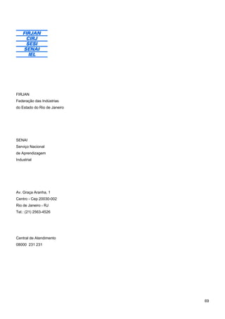 69 
FIRJAN 
Federação das Indústrias 
do Estado do Rio de Janeiro 
SENAI 
Serviço Nacional 
de Aprendizagem 
Industrial 
Av. Graça Aranha, 1 
Centro - Cep 20030-002 
Rio de Janeiro - RJ 
Tel.: (21) 2563-4526 
Central de Atendimento 
08000 231 231 