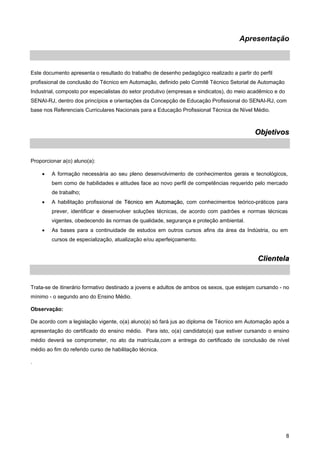 8 
Apresentação 
Este documento apresenta o resultado do trabalho de desenho pedagógico realizado a partir do perfil profissional de conclusão do Técnico em Automação, definido pelo Comitê Técnico Setorial de Automação Industrial, composto por especialistas do setor produtivo (empresas e sindicatos), do meio acadêmico e do SENAI-RJ, dentro dos princípios e orientações da Concepção de Educação Profissional do SENAI-RJ, com base nos Referenciais Curriculares Nacionais para a Educação Profissional Técnica de Nível Médio. 
Objetivos 
Proporcionar a(o) aluno(a): 
• A formação necessária ao seu pleno desenvolvimento de conhecimentos gerais e tecnológicos, bem como de habilidades e atitudes face ao novo perfil de competências requerido pelo mercado de trabalho; 
• A habilitação profissional de Técnico em Automação, com conhecimentos teórico-práticos para prever, identificar e desenvolver soluções técnicas, de acordo com padrões e normas técnicas vigentes, obedecendo às normas de qualidade, segurança e proteção ambiental. 
• As bases para a continuidade de estudos em outros cursos afins da área da Indústria, ou em cursos de especialização, atualização e/ou aperfeiçoamento. 
Clientela 
Trata-se de itinerário formativo destinado a jovens e adultos de ambos os sexos, que estejam cursando - no mínimo - o segundo ano do Ensino Médio. 
Observação: 
De acordo com a legislação vigente, o(a) aluno(a) só fará jus ao diploma de Técnico em Automação após a apresentação do certificado do ensino médio. Para isto, o(a) candidato(a) que estiver cursando o ensino médio deverá se comprometer, no ato da matrícula,com a entrega do certificado de conclusão de nível médio ao fim do referido curso de habilitação técnica. 
.  