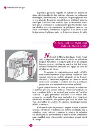 14
6 Assistência Cirúrgica
Esperamos que nosso empenho em elaborar este material di-
dático não tenha sido vão. Por parte dos educandos, os auxiliares de
enfermagem, acreditamos que o esforço de sua participação no cur-
so e na absorção do presente material lhes seja gratificante primeira-
mente por possibilitar uma profissão digna e efetivamente impor-
tante para a comunidade; e conclusivamente por lhes viabilizar maio-
res subsídios tecno-operacionais que os qualifiquem a exercer com
maior confiabilidade, entendimento e segurança o seu mister: o auxí-
lio àqueles que, fragilizados, estão em desfavorável situação de saúde.
2- CENTRAL DE MATERIAL
ESTERILIZADO (CME)
Na Central de Material Esterilizado (CME) é reali-
zado o preparo de todo o material estéril a ser utilizado no
hospital. Para tanto, é composta pelas áreas de recepção,
limpeza, preparo, esterilização, guarda e distribuição dos
materiais esterilizados utilizados pela equipe de saúde no
atendimento ao cliente.
Na estrutura do estabelecimento de saúde, a CME é
uma unidade importante porque oferece à equipe de saúde
materiais estéreis em condições adequadas ao seu desempe-
nho técnico, bem como proporciona ao cliente um atendi-
mento com segurança e contribui para que a instituição
proporcione uma assistência com efetiva qualidade.
Alguns estabelecimentos de saúde preparam e acondicionam
os materiais que cada unidade utiliza de forma descentralizada; ou-
tros, centralizam todo o seu material para preparo na Central de
Material – o qual, geralmente, constitui-se no método mais
comumente encontrado. Uma outra tendência é a terceirização da
esterilização de materiais, principalmente por óxido de etileno, haja
vista a necessidade de condições de segurança especiais para sua ins-
talação e manuseio.
Esta centralização do processo - limpeza, seleção, acondicio-
namento, esterilização e distribuição do material esterilizado para as
unidades e centro cirúrgico – apresenta a vantagem de padroniza-
ção das técnicas de processamento de material estéril, contribuindo
para a qualidade deste e favorecendo a economia de pessoal, materi-
al e tempo.
 
