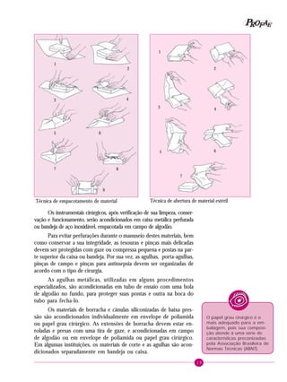 19
PPPPP EEEEEAAAAARRRRROOOOOFFFFF
Os instrumentais cirúrgicos, após verificação de sua limpeza, conser-
vação e funcionamento, serão acondicionados em caixa metálica perfurada
ou bandeja de aço inoxidável, empacotada em campo de algodão.
Para evitar perfurações durante o manuseio destes materiais, bem
como conservar a sua integridade, as tesouras e pinças mais delicadas
devem ser protegidas com gaze ou compressa pequena e postas na par-
te superior da caixa ou bandeja. Por sua vez, as agulhas, porta-agulhas,
pinças de campo e pinças para antissepsia devem ser organizadas de
acordo com o tipo de cirurgia.
As agulhas metálicas, utilizadas em alguns procedimentos
especializados, são acondicionadas em tubo de ensaio com uma bola
de algodão no fundo, para proteger suas pontas e outra na boca do
tubo para fecha-lo.
Os materiais de borracha e cânulas siliconizadas de baixa pres-
são são acondicionados individualmente em envelope de poliamida
ou papel grau cirúrgico. As extensões de borracha devem estar en-
roladas e presas com uma tira de gaze, e acondicionadas em campo
de algodão ou em envelope de poliamida ou papel grau cirúrgico.
Em algumas instituições, os materiais de corte e as agulhas são acon-
dicionados separadamente em bandeja ou caixa.
O papel grau cirúrgico é o
mais adequado para a em-
balagem, pois sua composi-
ção atende à uma série de
características preconizadas
pela Associação Brasileira de
Normas Técnicas (ABNT).
Técnica de abertura de material estérilTécnica de empacotamento de material
1
2
3 4
5 6
7 8
9
1
2
3 4
5 6
7
 