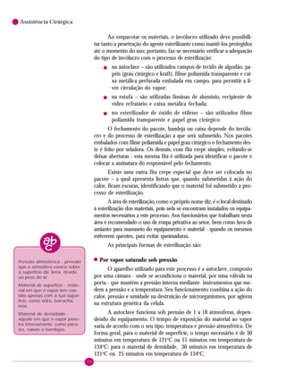 20
6 Assistência Cirúrgica
Ao empacotar os materiais, o invólucro utilizado deve possibili-
tar tanto a penetração do agente esterilizante como mantê-los protegidos
até o momento do uso; portanto, faz-se necessário verificar a adequação
do tipo de invólucro com o processo de esterilização:
! na autoclave – são utilizados campos de tecido de algodão, pa-
péis (grau cirúrgico e kraft), filme poliamida transparente e cai-
xa metálica perfurada embalada em campo, para permitir a li-
vre circulação do vapor;
! na estufa – são utilizadas lâminas de alumínio, recipiente de
vidro refratário e caixa metálica fechada;
! no esterilizador de óxido de etileno – são utilizados filme
poliamida transparente e papel grau cirúrgico.
O fechamento do pacote, bandeja ou caixa depende do invólu-
cro e do processo de esterilização a que será submetido. Nos pacotes
embalados com filme poliamida e papel grau cirúrgico o fechamento des-
te é feito por seladora. Os demais, com fita crepe simples, evitando-se
deixar aberturas - esta mesma fita é utilizada para identificar o pacote e
colocar a assinatura do responsável pelo fechamento.
Existe uma outra fita crepe especial que deve ser colocada no
pacote – a qual apresenta listras que, quando submetidas à ação do
calor, ficam escuras, identificando que o material foi submetido a pro-
cesso de esterilização.
A área de esterilização, como o próprio nome diz, é o local destinado
à esterilização dos materiais, pois nela se encontram instalados os equipa-
mentos necessários a este processo. Aos funcionários que trabalham nesta
área é recomendado o uso de roupa privativa ao setor, bem como luva de
amianto para manuseio do equipamento e material - quando os mesmos
estiverem quentes, para evitar queimaduras.
As principais formas de esterilização são:
!!!!! Por vapor saturado sob pressão
O aparelho utilizado para este processo é a autoclave, composto
por uma câmara - onde se acondiciona o material, por uma válvula na
porta - que mantém a pressão interna mediante instrumentos que me-
dem a pressão e a temperatura. Seu funcionamento combina a ação do
calor, pressão e umidade na destruição de microrganismos, por agirem
na estrutura genética da célula.
A autoclave funciona sob pressão de 1 a 18 atmosferas, depen-
dendo do equipamento. O tempo de exposição do material ao vapor
varia de acordo com o seu tipo, temperatura e pressão atmosférica. De
forma geral, para o material de superfície, o tempo necessário é de 30
minutos em temperatura de 121o
C ou 15 minutos em temperatura de
134o
C; para o material de densidade, 30 minutos em temperatura de
121o
C ou 25 minutos em temperatura de 134o
C.
Pressão atmosférica - pressão
que a atmosfera exerce sobre
a superfície da Terra, devido
ao peso do ar.
Material de superfície - mate-
rial em que o vapor tem con-
tato apenas com a sua super-
fície, como vidro, borracha,
inox.
Material de densidade -
aquele em que o vapor pene-
tra internamente, como paco-
tes, caixas e bandejas.
 