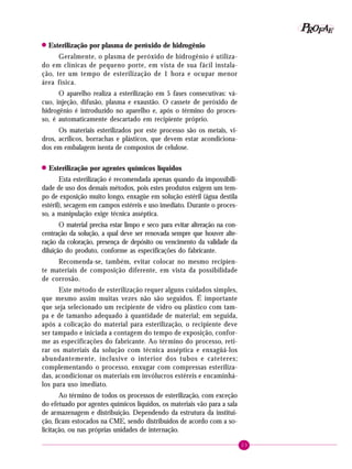 23
PPPPP EEEEEAAAAARRRRROOOOOFFFFF
! Esterilização por plasma de peróxido de hidrogênio
Geralmente, o plasma de peróxido de hidrogênio é utiliza-
do em clínicas de pequeno porte, em vista de sua fácil instala-
ção, ter um tempo de esterilização de 1 hora e ocupar menor
área física.
O aparelho realiza a esterilização em 5 fases consecutivas: vá-
cuo, injeção, difusão, plasma e exaustão. O cassete de peróxido de
hidrogênio é introduzido no aparelho e, após o término do proces-
so, é automaticamente descartado em recipiente próprio.
Os materiais esterilizados por este processo são os metais, vi-
dros, acrílicos, borrachas e plásticos, que devem estar acondiciona-
dos em embalagem isenta de compostos de celulose.
!!!!! Esterilização por agentes químicos líquidos
Esta esterilização é recomendada apenas quando da impossibili-
dade de uso dos demais métodos, pois estes produtos exigem um tem-
po de exposição muito longo, enxagüe em solução estéril (água destila
estéril), secagem em campos estéreis e uso imediato. Durante o proces-
so, a manipulação exige técnica asséptica.
O material precisa estar limpo e seco para evitar alteração na con-
centração da solução, a qual deve ser renovada sempre que houver alte-
ração da coloração, presença de depósito ou vencimento da validade da
diluição do produto, conforme as especificações do fabricante.
Recomenda-se, também, evitar colocar no mesmo recipien-
te materiais de composição diferente, em vista da possibilidade
de corrosão.
Este método de esterilização requer alguns cuidados simples,
que mesmo assim muitas vezes não são seguidos. É importante
que seja selecionado um recipiente de vidro ou plástico com tam-
pa e de tamanho adequado à quantidade de material; em seguida,
após a colicação do material para esterilização, o recipiente deve
ser tampado e iniciada a contagem do tempo de exposição, confor-
me as especificações do fabricante. Ao término do processo, reti-
rar os materiais da solução com técnica asséptica e enxagüá-los
abundantemente, inclusive o interior dos tubos e cateteres;
complementando o processo, enxugar com compressas esteriliza-
das, acondicionar os materiais em invólucros estéreis e encaminhá-
los para uso imediato.
Ao término de todos os processos de esterilização, com exceção
do efetuado por agentes químicos líquidos, os materiais vão para a sala
de armazenagem e distribuição. Dependendo da estrutura da institui-
ção, ficam estocados na CME, sendo distribuídos de acordo com a so-
licitação, ou nas próprias unidades de internação.
 