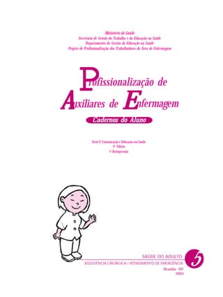 PPPPP nfermagem
rofissionalização de
uxiliares deAAAAA EEEEE
Cadernos do AlunoCadernos do AlunoCadernos do AlunoCadernos do AlunoCadernos do Aluno
Ministério da Saúde
Secretaria de Gestão do Trabalho e da Educação na Saúde
Departamento de Gestão da Educação na Saúde
Projeto de Profissionalização dos Trabalhadores da Área de Enfermagem
Série F. Comunicação e Educação em Saúde
2a
Edição
1a
Reimpressão
Brasília - DF
2003
ASSISTÊNCIA CIRÚRGICA / ATENDIMENTO DE EMERGÊNCIA
SAÚDE DO ADULTO:
5
 