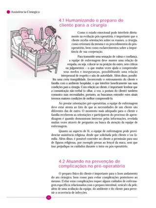 32
6 Assistência Cirúrgica
4.1 Humanizando o preparo do
cliente para a cirurgia
Como o estado emocional pode interferir direta-
mente na evolução pós-operatória, é importante que o
cliente receba orientações sobre os exames, a cirurgia,
como retornará da mesma e os procedimentos do pós-
operatório, bem como esclarecimentos sobre a impor-
tância de sua cooperação.
Para transmitir uma sensação de calma e confiança,
a equipe de enfermagem deve manter uma relação de
empatia, ou seja, colocar-se na posição do outro, sem críticas
ou julgamentos – o que muitas vezes ajuda a compreender
seus medos e inseguranças, possibilitando uma relação
interpessoal de respeito e não de autoridade. Além disso, possibi-
lita uma certa tranqüilidade, favorecendo o entrosamento do cliente e
família com o ambiente hospitalar, o que interfere beneficamente nas suas
condições para a cirurgia. Com relação ao cliente, é importante lembrar que
a comunicação não-verbal (o olhar, a voz, a postura do cliente) também
comunica suas necessidades; portanto, ao buscamos entender estes sinais
teremos maiores condições de melhor compreendê-lo.
Ao prestar orientações pré-operatórias, a equipe de enfermagem
deve estar atenta ao fato de que as necessidades de um cliente são
diferentes das de outro. O momento mais adequado para o cliente e
família receberem as orientações e participarem do processo de apren-
dizagem é quando demonstram interesse pelas informações, revelada
muitas vezes através de perguntas ou busca da atenção da equipe de
enfermagem.
Quanto ao aspecto de fé, a equipe de enfermagem pode provi-
denciar assistência religiosa, desde que solicitada pelo cliente e/ou fa-
mília. Além disso, é possível conceder ao cliente a permissão para uso
de figuras religiosas, por exemplo presas ao lençol da maca, sem que
isso prejudique os cuidados durante o intra ou pós-operatório.
4.2 Atuando na prevenção de
complicações no pré-operatório
O preparo físico do cliente é importante para o bom andamento
do ato cirúrgico, bem como para evitar complicações posteriores ao
mesmo. Evitar estas complicações requer alguns cuidados de enferma-
gem específicos relacionados com o preparo intestinal, vesical e da pele,
além de uma avaliação da equipe, do ambiente e do cliente para preve-
nir a ocorrência de infecções.
 
