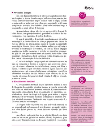 33
PPPPP EEEEEAAAAARRRRROOOOOFFFFF
! Prevenindo infecção
Em vista da maior incidência de infecções hospitalares nos clien-
tes cirúrgicos, o pessoal de enfermagem pode contribuir para sua pre-
venção utilizando uniformes limpos e unhas curtas e limpas, lavando
as mãos antes e após cada procedimento, respeitando as técnicas
assépticas na execução dos cuidados, oferecendo ambiente limpo e
observando os sinais iniciais de infecção.
A ocorrência ou não de infecção no pós-operatório depende de
vários fatores, mas principalmente da quantidade e virulência dos mi-
crorganismos e da capacidade de defesa do cliente.
O uso de esteróides, desnutrição, neoplasias com alterações
imunológicas e clientes idosos ou crianças pequenas são fatores de
risco de infecção no pós-operatório devido à redução na capacidade
imunológica. Outros fatores são o diabetes mellitus, que dificulta o
processo de cicatrização; a obesidade, em vista da menor irrigação
sangüínea do tecido gorduroso; o período pré-operatório prolonga-
do, que faz com que o cliente entre em contato maior com a flora
hospitalar; e infecções no local ou fora da região cirúrgica, que po-
dem causar contaminação da ferida operatória.
O risco de infecção cirúrgica pode ser diminuído quando se
trata ou compensa as doenças e os agravos que favorecem a infec-
ção, tais como a obesidade, focos infecciosos, presença de febre e
outros. Também no pré-operatório imediato alguns cuidados são
implementados, tais como o banho com antissépticos específicos
(clorexidine ou solução de iodo PVPI) na noite anterior e no dia da
cirurgia, tricotomia, lavagem intestinal, retirada de objetos pessoais,
próteses e outros.
a) Esvaziamento intestinal
O esvaziamento intestinal no pré-operatório diminui o risco
de liberação do conteúdo intestinal durante a cirurgia, provocado
pelo efeito de medicamento relaxante muscular. Existem controvér-
sias quanto à importância desse procedimento pré-operatório. De-
pendendo do cliente, da cirurgia e da equipe que o assiste, o preparo
intestinal pode ser realizado mediante a utilizacão de laxativos, lava-
gem intestinal ou ambos. Geralmente, este preparo ocorre entre 8 e
12 horas antes do ato cirúrgico.
A solução pode vir pronta para uso individual (enemas) ou
ser preparada pela enfermagem de acordo com a prescrição médica,
mas antes de ser aplicada no cliente deve ser aquecida, para ficar
morna.
As soluções mais prescritas são a solução fisiológica ou água
acrescida ou não de glicerina ou vaselina, cloreto de potássio (para
não ocorrer hipopotassemia nas lavagens freqüentes) e neomicina
Lembra-se da importância
das técnicas assépticas no
controle das infecções?
Nas cirurgias abdominais, o
não-esvaziamento ou sua
realização de forma inade-
quada pode favorecer a rup-
tura de alças intestinais e cau-
sar dificuldades para a
visualização do campo ope-
ratório.
Lavagem intestinal ou
enteroclisma – é a introdução
de líquido (volume máximo
de 2000ml) no intestino, atra-
vés do ânus ou da boca da
colostomia, com o objetivo de
promover o esvaziamento
intestinal.
Colostomia – é o orifício artifi-
cial feito para exteriorização
de uma alça intestinal fixada
na parede abdominal, crian-
do uma abertura temporária
ou permanente para a saída
das fezes.
Enema – é a aplicação de no
máximo 500ml de substância
(contraste radiológico, medi-
camento, etc.) pelo reto.
 