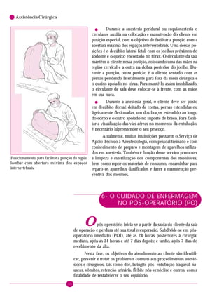 46
6 Assistência Cirúrgica
! Durante a anestesia peridural ou raquianestesia o
circulante auxilia na colocação e manutenção do cliente em
posição especial, com o objetivo de facilitar a punção com a
abertura máxima dos espaços intervertebrais. Uma dessas po-
sições é o decúbito lateral fetal, com os joelhos próximos do
abdome e o queixo encostado no tórax. O circulante da sala
mantém o cliente nessa posição, colocando uma das mãos na
região cervical e a outra na dobra posterior do joelho. Du-
rante a punção, outra posição é o cliente sentado com as
pernas pendendo lateralmente para fora da mesa cirúrgica e
o queixo apoiado no tórax. Para mantê-lo assim imobilizado,
o circulante de sala deve colocar-se à frente, com as mãos
em sua nuca.
! Durante a anestesia geral, o cliente deve ser posto
em decúbito dorsal: deitado de costas, pernas estendidas ou
ligeiramente flexionadas, um dos braços estendido ao longo
do corpo e o outro apoiado no suporte de braço. Para facili-
tar a visualização das vias aéreas no momento da entubação,
é necessário hiperestender o seu pescoço.
Atualmente, muitas instituições possuem o Serviço de
Apoio Técnico à Anestesiologia, com pessoal treinado e com
conhecimento de preparo e montagem de aparelhos utiliza-
dos em anestesia. Também é função desse serviço promover
a limpeza e esterilização dos componentes dos monitores,
bem como repor os materiais de consumo, encaminhar para
reparo os aparelhos danificados e fazer a manutenção pre-
ventiva dos mesmos.
6- O CUIDADO DE ENFERMAGEM
NO PÓS-OPERATÓRIO (PO)
Opós-operatório inicia-se a partir da saída do cliente da sala
de operação e perdura até sua total recuperação. Subdivide-se em pós-
operatório imediato (POI), até às 24 horas posteriores à cirurgia;
mediato, após as 24 horas e até 7 dias depois; e tardio, após 7 dias do
recebimento da alta.
Nesta fase, os objetivos do atendimento ao cliente são identifi-
car, prevenir e tratar os problemas comuns aos procedimentos anesté-
sicos e cirúrgicos, tais como dor, laringite pós- entubação traqueal, ná-
useas, vômitos, retenção urinária, flebite pós-venóclise e outros, com a
finalidade de restabelecer o seu equilíbrio.
Posicionamento para facilitar a punção da região
lombar com abertura máxima dos espaços
intervertebrais.
 