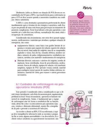 47
PPPPP EEEEEAAAAARRRRROOOOOFFFFF
Idealmente, todos os clientes em situação de POI devem ser en-
caminhados da SO para a RPA e sua transferência para a enfermaria ou
para a UTI só deve ocorrer quando o anestesista considerar sua condi-
ção clínica satisfatória.
A RPA é a área destinada à permanência preferencial do cliente
imediatamente após o término do ato cirúrgico e anestésico, onde fica-
rá por um período de uma a seis horas para prevenção ou tratamento de
possíveis complicações. Neste local aliviará a dor pós-operatória e será
assistido até a volta dos seus reflexos, normalização dos sinais vitais e
recuperação da consciência.
Considerando tais circunstâncias, este setor deve possuir equipa-
mentos, medicamentos e materiais que atendam a qualquer situação de
emergência, tais como:
! equipamentos básicos: cama/maca com grades laterais de se-
gurança e encaixes para suporte de solução, suporte de solução
fixo ou móvel, duas saídas de oxigênio, uma de ar comprimido,
aspirador a vácuo, foco de luz, tomadas elétricas, monitor car-
díaco, oxímetro de pulso, esfigmomanômetro, ventiladores me-
cânicos, carrinho com material e medicamentos de emergência;
! Materiais diversos: máscaras e cateteres de oxigênio, sondas de
aspiração, luvas esterilizadas, luvas de procedimentos, medica-
mentos, frascos de solução, equipos de solução e de transfusão
sangüínea, equipos de PVC (pressão venosa central), material
para sondagem vesical, pacote de curativo, bolsas coletoras, ter-
mômetro, material de coleta para exames e outros porventura
necessários.
6.1 Cuidados de enfermagem no pós-
operatório imediato (POI)
Este período é considerado crítico, considerando-se que o cli-
ente estará, inicialmente, sob efeito da anestesia geral, raquianestesia,
peridural ou local. Nessa circunstância, apresenta-se bastante vul-
nerável às complicações. Assim, é fundamental que a equipe
de enfermagem atue de forma a restabelecer-lhe as funções
vitais, aliviar-lhe a dor e os desconfortos pós-operatório (náu-
seas, vômitos e distensão abdominal), manter-lhe a integrida-
de da pele e prevenir a ocorrência de infecções.
Ao receber o cliente na RPA, UTI ou enfermaria, a equi-
pe deve tranqüilizá-lo, informá-lo onde se encontra e pergun-
tar-lhe se sente alguma anormalidade e/ou desconforto. Se o
cliente estiver sonolento ou aparentemente inconsciente, não
Atualmente, alguns clientes
em situação de POI passam
as primeiras horas na UTI,
não por apresentarem com-
plicações, mas para evitá-las,
especialmente os idosos, dia-
béticos e/ou cardiopatas,
dentre outros.
 