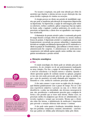 50
6 Assistência Cirúrgica
No tocante à respiração, esta pode estar alterada por efeito do
anestésico que deprime o sistema nervoso ou por obstrução das vias
aéreas devido à aspiração de vômitos ou secreções.
A cirurgia provoca no cliente um período de instabilidade orgâ-
nica que pode se manifestar pela alteração de temperatura (hipertermia
ou hipotermia). Na hipertermia, a equipe de enfermagem pode retirar
os cobertores, resfriar o ambiente, aplicar compressas frias nas regiões
da fronte, axilar e ingüinal e medicar antitérmico, de acordo com a
prescrição; na hipotermia, o cliente deve ser agasalhado e sua tempera-
tura monitorada.
A diminuição da pressão arterial e pulso é ocasionada pela perda
de sangue durante a cirurgia, efeito do anestésico ou, mesmo, mudança
brusca de posição. A hipotensão arterial é a complicação precoce mais
freqüentemente encontrada nas pessoas submetidas à raquianestesia,
devendo ser corrigida com hidratação rigorosa pela via EV, mantendo-se o
cliente na posição de Trendelemburg - para melhorar o retorno venoso - e
administrando-lhe oxigênio. A administração de medicamentos
vasopressores está indicada apenas quando outras medidas não conse-
guiram normalizaram a pressão arterial.
! Alterações neurológicas
a) Dor
O estado neurológico do cliente pode ser afetado pela ação do
anestésico, do ato cirúrgico ou de um posicionamento inadequado
na mesa cirúrgica. Por isso, a equipe de enfermagem deve observar
o nível de consciência e as funções motora e sensitiva. Quando o
cliente apresentar quadro de confusão mental ou agitação, pesquisar
se isto não está sendo provocado pela dor que surge na medida em
que a ação do anestésico vai sendo eliminada pelo organismo. Con-
firmando-se a dor, medicá-lo conforme prescrição médica.
A dor mais comum é a que ocorre na região alvo da cirurgia, a
qual diminui gradativamente com o passar do tempo. Por ser a dor
uma experiência subjetiva e pessoal, ou seja, só o cliente sabe
identificá-la e avaliar sua intensidade, não devemos menosprezá-la
mas, sim, providenciar o medicamento prescrito para a analgesia de
forma a não permitir que se torne mais intensa. Muitas vezes, na
prescrição médica há analgésicos que devem ser administrados a in-
tervalos regulares e sempre que necessário. Mesmo que o cliente
não relate dor intensa, a administração da medicação é importante
para prevenir a sensação dolorosa mais intensa e contínua.
A dor pode variar quanto à localização, intensidade, duração e
tipo (em pontadas, compressiva, constante, intermitente) - caracterís-
ticas que podem ser obtidas pelas informações dadas pelo cliente.
Analgesia – redução da sen-
sibilidade dolorosa através de
medicamento.
Atualmente, todo cliente cirúr-
gico deve ter prescrição de
analgesia, o que integra o
sucesso da operação e possi-
bilita sua melhor reabilitação.
 