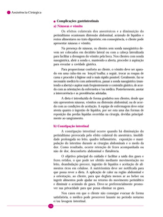 54
6 Assistência Cirúrgica
! Complicações gastrintestinais
a) Náuseas e vômito
Os efeitos colaterais dos anestésicos e a diminuição do
peristaltismo ocasionam distensão abdominal, acúmulo de líquidos e
restos alimentares no trato digestório; em conseqüência, o cliente pode
apresentar náuseas e vômito.
Na presença de náuseas, os clientes sem sonda nasogástrica de-
vem ser colocados em decúbito lateral ou com a cabeça lateralizada
para facilitar a drenagem do vômito pela boca. Nos clientes com sonda
nasogástrica, abrir a sonda e, mantendo-a aberta, proceder à aspiração
para esvaziar a cavidade gástrica.
Para proporcionar conforto ao cliente, o vômito deve ser apara-
do em uma cuba-rim ou lençol/toalha; a seguir, trocar as roupas de
cama e proceder à higiene oral o mais rápido possível. Geralmente, faz-se
necessário medicá-lo com antieméticos, passar a sonda nasogástrica (man-
tendo-a aberta) e aspirar mais freqüentemente o conteúdo gástrico, de acor-
do com as orientações da enfermeira e/ou médico. Posteriormente, anotar
a intercorrência e as providências adotadas.
A dieta é introduzida de forma gradativa nos clientes, desde que
não apresentem náuseas, vômitos ou distensão abdominal, ou de acor-
do com as condições de aceitação. A equipe de enfermagem deve estar
atenta quanto à ingestão de líquidos, por ser esta uma das formas de
reposição das perdas líquidas ocorridas na cirurgia, devidas principal-
mente ao sangramento.
b) Constipação intestinal
A constipação intestinal ocorre quando há diminuição do
peristaltismo provocada pelo efeito colateral do anestésico, imobili-
dade prolongada no leito, quadro inflamatório, exposição e mani-
pulação do intestino durante as cirurgias abdominais e o medo da
dor. Como resultado, ocorre retenção de fezes acompanhada ou
não de dor, desconforto abdominal e flatulência.
O objetivo principal do cuidado é facilitar a saída dos gases e
fezes retidos, o que pode ser obtido mediante movimentação no
leito, deambulação precoce, ingestão de líquidos e aceitação de ali-
mentos ricos em celulose. A nutricionista deve ser notificada para
que possa rever a dieta. A aplicação de calor na região abdominal e
a orientação, ao cliente, para que degluta menos ar ao beber ou
ingerir alimentos pode ajudar no retorno do movimento peristáltico
e diminuir o acúmulo de gases. Deve-se preferencialmente promo-
ver sua privacidade para que possa eliminar os gases.
Nos casos em que o cliente não consegue evacuar de forma
satisfatória, o médico pode prescrever laxante no período noturno
e/ou lavagem intestinal.
 