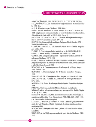 62
6 Assistência Cirúrgica
7- REFERÊNCIAS BIBLIOGRÁFICAS
ASSOCIAÇÃO PAULISTA DE ESTUDOS E CONTROLE DE IN-
FECÇÃO HOSPITALAR. Esterilização de artigos em unidades de saúde. São Pau-
lo, 1998. 89p.
AUN, F. Manual de cirurgia. São Paulo: EPU, 1995.
BRASIL, leis, etc. Ministério da Saúde. Portaria no
2.616 de 12 de maio de
1998. Dispõe sobre normas destinadas ao controle de infecções hospitalares.
Diário Oficial da União, n.89, p. 133-35, 1998 (Seção I).
BRUNNER, L.S.; SUDDARTH, D.S.. Tratado de enfermagem médico-cirúrgica.
Rio de Janeiro: Guanabara Koogan, 1994. v.2
BUENO, F.S. Dicionário Escolar da Língua Portuguesa. Rio de Janeiro: FAE –
Ministério da Educação, 1986.
COLÉGIO AMERICANO DE CIRURGIÕES. SAVT/ATLS. Programa
para médicos. 1993.
FLÓRIO, A. Principais patologias pediátricas. In: KAWAMOTO, E. E.
(coord.). O neonato, a criança e o adolescente. São Paulo: EPU, 2001.
GOMES, A.M. Emergência. Planejamento e organização da unidade: assistência de
enfermagem. São Paulo : EPU, 1994
GUIA ELABORADO POR ENFERMEIROS BRASILEIROS. Recomenda-
ções práticas em processos de esterilização em estabelecimento de saúde, parte I: esterilização
a calor. São Paulo, Komedi, 2000.
HOOD,G.H. et al. Fundamentos e prática da enfermagem. 8a
ed. Porto Alegre:
Artes Médicas.1995.
HUNGRIA, H. Otorrinolaringologia. Rio de Janeiro: Guanabara Koogan,
1995.
KAWAMOTO, E.E. Enfermagem em clínica cirúrgica. São Paulo: EPU, 1999.
KAWAMOTO, E.E.; FORTES, J.I. Fundamentos de enfermagem. São Paulo:
EPU, 1997.
NETTINA, S.M. Prática de enfermagem. Rio de Janeiro: Guanabara Koogan,
1998.
PIMENTA, Cibele Andrucioli de Mattos; Koizumi, Maria Sumie.
Subidentificação e subtratamento da dor no pós-operatório. Ambito Hospita-
lar, n.4, p.34-35, 1993.
REIBNITZ, K.S.; PRADO, M.L. Contextualizando o auxiliar de enfermagem na
assistência ao adulto e idoso. 2a
ed. Florianópolis: NFB/SPB, CCS-UFSC. 1997.
v. 4. (Série Auxiliar de Enfermagem)
SÃO PAULO (ESTADO). Secretaria da Saúde. Centro de Apoio ao Desenvolvi-
mento das Ações Integradas de Saúde. Organização do centro de material e noções de
esterilização. 1993.
SCHULL, P.D. Enfermagem básica: teoria e prática. São Paulo: Editora Rideel
Ltda.1996.
SILVA, M.A.A. et al. Enfermagem na unidade de centro cirúrgico. São Paulo: EPU,
1997.
 