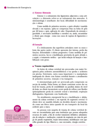 86
Atendimento de Emergência
c) Entorse/distensão
Entorse é o estiramento dos ligamentos adjacentes a uma arti-
culação e a distensão refere-se ao estiramento dos músculos. A
sintomatologia é semelhante: dor local, dificuldade de movimenta-
ção e edema.
Como medida de primeiros socorros, a parte afetada é mantida
elevada e em repouso, aplica-se compressas frias ou bolsa de gelo
por 48 horas e, após, aplicação de calor. Dependendo da extensão e
gravidade, é necessário imobilizar o membro ou, ainda, encaminhar
o cliente para cirurgia - como nos casos de ruptura de ligamentos e
lacerações.
d) Luxação
É o deslocamento das superfícies articulares entre os ossos e
lesão das partes moles. O cliente apresenta dor intensa, perda das
funções, deformidade e edema progressivo. Como medidas de pri-
meiros socorros, faz-se a imobilização provisória da parte afetada e,
a seguir, o tratamento médico - que inclui redução da luxação e imo-
bilização com gesso.
! Trauma raquimedular
As lesões de coluna vertebral são provocadas com maior fre-
qüência pelos acidentes automobilísticos e/ou quedas e acidentes
em piscina. Entretanto, outra causa importante é a manipulação
inadequada do cliente com fratura vertebral durante o atendimento
de primeiros socorros, remoção e/ou transporte.
A sintomatologia pode ser provocada pela compressão ou
secção da medula. Desta forma, no cliente consciente ocorre dor no
local do trauma, perda de sensibilidade ou paralisia abaixo do nível
da lesão; no cliente inconsciente ocorre perda de reflexo com flacidez
(principalmente perda do controle vesical e intestinal), respiração
diafragmática, hipotensão com bradicardia.
No atendimento emergencial faz-se a imobilização e alinha-
mento da coluna vertebral e, em especial, do segmento cervical. O
cliente deve ser mantido deitado em decúbito dorsal e movimenta-
do como um bloco único quando de seu transporte do local do
acidente para a maca.
As pessoas com suspeita de trauma de coluna vertebral de-
vem ser encaminhadas para uma instituição que possua adequados
recursos de saúde, a fim de receber tratamento definitivo: administra-
ção de soluções e medicações, controle da respiração em vista do peri-
go de parada respiratória, tração intracraniana, imobilização com apa-
relho gessado do tipo Minerva e, caso necessário, cirurgia corretiva.
Minerva – é um aparelho
gessado que envolve a região
do tórax, abdome, pescoço e
cabeça.
 
