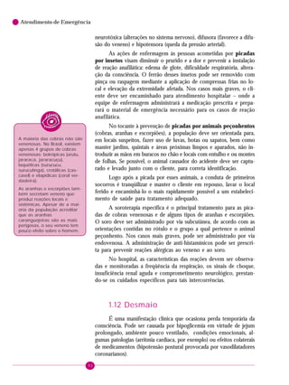 92
Atendimento de Emergência
neurotóxica (alterações no sistema nervoso), difusora (favorece a difu-
são do veneno) e hipotensora (queda da pressão arterial).
As ações de enfermagem às pessoas acometidas por picadas
por insetos visam diminuir o prurido e a dor e prevenir a instalação
de reação anafilática: edema de glote, dificuldade respiratória, altera-
ção da consciência. O ferrão desses insetos pode ser removido com
pinça ou raspagem mediante a aplicação de compressas frias no lo-
cal e elevação da extremidade afetada. Nos casos mais graves, o cli-
ente deve ser encaminhado para atendimento hospitalar – onde a
equipe de enfermagem administrará a medicação prescrita e prepa-
rará o material de emergência necessário para os casos de reação
anafilática.
No tocante à prevenção de picadas por animais peçonhentos
(cobras, aranhas e escorpiões), a população deve ser orientada para,
em locais suspeitos, fazer uso de luvas, botas ou sapatos, bem como
manter jardins, quintais e áreas próximas limpos e aparados, não in-
troduzir as mãos em buracos no chão e locais com entulho e ou montes
de folhas. Se possível, o animal causador do acidente deve ser captu-
rado e levado junto com o cliente, para correta identificação.
Logo após a picada por esses animais, a conduta de primeiros
socorros é tranqüilizar e manter o cliente em repouso, lavar o local
ferido e encaminhá-lo o mais rapidamente possível a um estabeleci-
mento de saúde para tratamento adequado.
A soroterapia específica é o principal tratamento para as pica-
das de cobras venenosas e de alguns tipos de aranhas e escorpiões.
O soro deve ser administrado por via subcutânea, de acordo com as
orientações contidas no rótulo e o grupo a qual pertence o animal
peçonhento. Nos casos mais graves, pode ser administrado por via
endovenosa. A administração de anti-histamínicos pode ser prescri-
ta para prevenir reações alérgicas ao veneno e ao soro.
No hospital, as características das reações devem ser observa-
das e monitoradas a freqüência da respiração, os sinais de choque,
insuficiência renal aguda e comprometimento neurológico, prestan-
do-se os cuidados específicos para tais intercorrências.
1.12 Desmaio
É uma manifestação clínica que ocasiona perda temporária da
consciência. Pode ser causada por hipoglicemia em virtude de jejum
prolongado, ambiente pouco ventilado, condições emocionais, al-
gumas patologias (arritmia cardíaca, por exemplo) ou efeitos colaterais
de medicamentos (hipotensão postural provocada por vasodilatadores
coronarianos).
A maioria das cobras não são
venenosas. No Brasil, existem
apenas 4 grupos de cobras
venenosas: botrópicas (urutu,
jararaca, jararacuçu),
laquéticas (surucucu,
surucutinga), crotálicas (cas-
cavel) e elapídicas (coral ver-
dadeira).
As aranhas e escorpiões tam-
bém secretam veneno que
produz reações locais e
sistêmicas. Apesar de a mai-
oria da população acreditar
que as aranhas
caranguejeiras são as mais
perigosas, o seu veneno tem
pouco efeito sobre o homem.
 