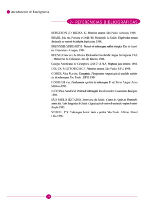 96
Atendimento de Emergência
BERGERON, JD; BIZJAK, G. Primeiros socorros. São Paulo: Atheneu, 1999.
BRASIL, leis, etc. Portaria no
2.616/88. Ministério da Saúde. Dispõe sobre normas
destinadas ao controle de infecções hospitalares. 1998.
BRUNNER/SUDDARTH. Tratado de enfermagem médico-cirúrgica. Rio de Janei-
ro: Guanabara Koogan, 1994.
BUENO, Francisco da Silveira. Dicionário Escolar da Língua Portuguesa. FAE
– Ministério da Educação, Rio de Janeiro, 1986.
Colégio Americano de Cirurgiões. SAVT/ATLS. Programa para médicos. 1993.
DIB, CK; MISTRORIGO,GF. Primeiros socorros. São Paulo: EPU, 1978.
GOMES, Alice Martins. Emergência. Planejamento e organização da unidade: assistên-
cia de enfermagem. São Paulo : EPU, 1994
HOOD,GH et al. Fundamentos e prática da enfermagem. 8a
ed. Porto Alegre: Artes
Médicas.1995.
NETTINA, Sandra M. Prática de enfermagem. Rio de Janeiro: Guanabara Koogan,
1998.
SÃO PAULO (ESTADO). Secretaria da Saúde. Centro de Apoio ao Desenvolvi-
mento das Ações Integradas de Saúde. Organização do centro de material e noções de esteri-
lização. 1993.
SCHULL, PD. Enfermagem básica: teoria e prática. São Paulo: Editora Rideel
Ltda.1996.
2- REFERÊNCIAS BIBLIOGRÁFICAS
 