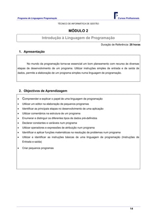 Programa de Linguagens Programação                                                   Cursos Profissionais

                                     TÉCNICO DE INFORMÁTICA DE GESTÃO


                                             MÓDULO 2
                        Introdução à Linguagem de Programação
                                                                        Duração de Referência: 20 horas

    1. Apresentação


        No mundo da programação torna-se essencial um bom planeamento com recurso às diversas
etapas de desenvolvimento de um programa. Utilizar instruções simples de entrada e de saída de
dados, permite a elaboração de um programa simples numa linguagem de programação.




    2. Objectivos de Aprendizagem

•    Compreender e explicar o papel de uma linguagem de programação
•    Utilizar um editor na elaboração de pequenos programas
•    Identificar as principais etapas no desenvolvimento de uma aplicação
•    Utilizar comentários na estrutura de um programa
•    Enumerar e distinguir os diferentes tipos de dados pré-definidos
•    Declarar constantes e variáveis num programa
•    Utilizar operadores e expressões de atribuição num programa
•    Identificar e aplicar funções matemáticas na resolução de problemas num programa
•    Utilizar e identificar as instruções básicas de uma linguagem de programação (Instruções de
     Entrada e saída)

•    Criar pequenos programas




                                                                                                14
 